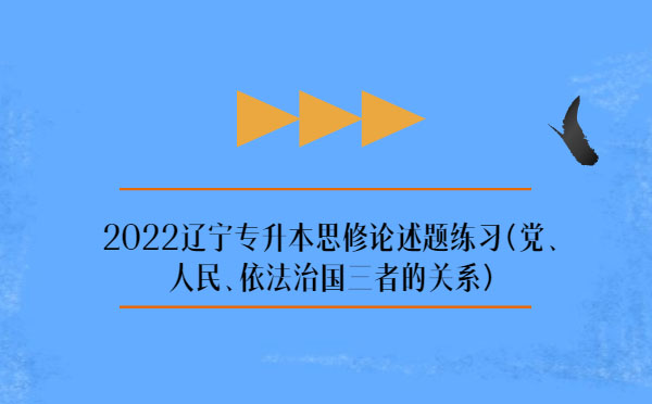 2022遼寧專升本思修論述題練習(黨、人民、依法治國三者的關系)