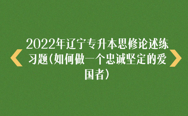 2022年遼寧專升本思修論述練習(xí)題(如何做一個(gè)忠誠(chéng)堅(jiān)定的愛國(guó)者)