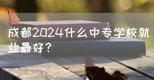 成都2024什么中專學(xué)校就業(yè)最好？(圖1)