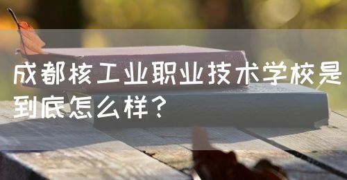 成都核工業(yè)職業(yè)技術(shù)學校是到底怎么樣？(圖1)