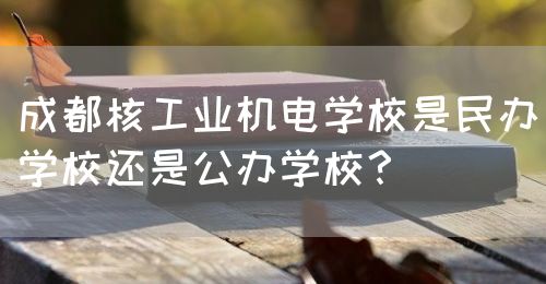 成都核工業(yè)機(jī)電學(xué)校是民辦學(xué)校還是公辦學(xué)校？(圖1)