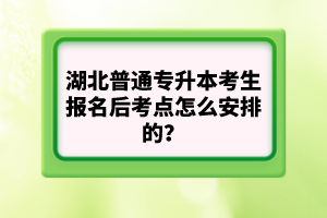 湖北普通專升本考生報(bào)名后考點(diǎn)怎么安排的？