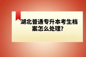 湖北普通專升本考生檔案怎么處理？