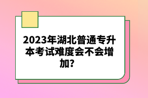 2023年湖北普通專升本考試難度會(huì)不會(huì)增加？