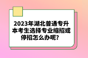 2023年湖北普通專升本考生選擇專業(yè)縮招或停招怎么辦呢？