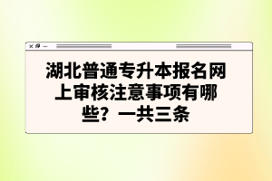 湖北普通專升本報名網(wǎng)上審核注意事項有哪些？一共三條