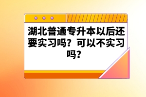 湖北普通專升本以后還要實(shí)習(xí)嗎？可以不實(shí)習(xí)嗎？