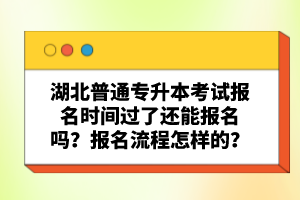 湖北普通專升本考試報名時間過了還能報名嗎？報名流程怎樣的？