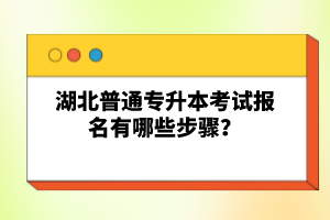 湖北普通專升本考試報名有哪些步驟？