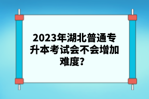 2023年湖北普通專升本考試會(huì)不會(huì)增加難度？