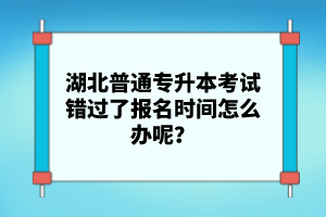 湖北普通專升本考試錯過了報名時間怎么辦呢？