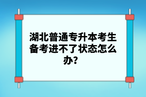 湖北普通專升本考生備考進不了狀態(tài)怎么辦？