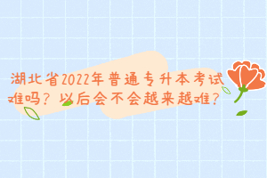 湖北省2022年普通專升本考試難嗎？以后會不會越來越難？