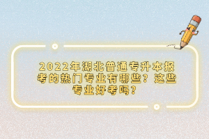 2022年湖北普通專升本報考的熱門專業(yè)有哪些？這些專業(yè)好考嗎？