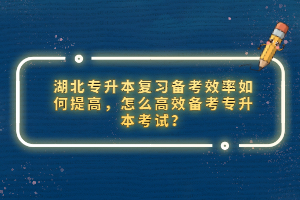 湖北專升本復(fù)習(xí)備考效率如何提高，怎么高效備考專升本考試？